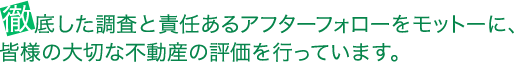 徹底した調査と責任あるアフターフォローをモットーに、皆様の大切な不動産の評価を行っています。