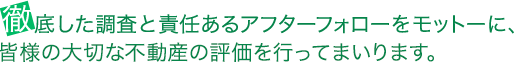 徹底した調査と責任あるアフターフォローをモットーに、
皆様の大切な不動産の評価を行ってまいります。
