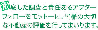 徹底した調査と責任あるアフターフォローをモットーに、
皆様の大切な不動産の評価を行ってまいります。
